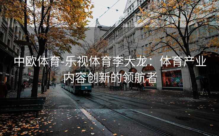 中欧体育-乐视体育李大龙：体育产业内容创新的领航者