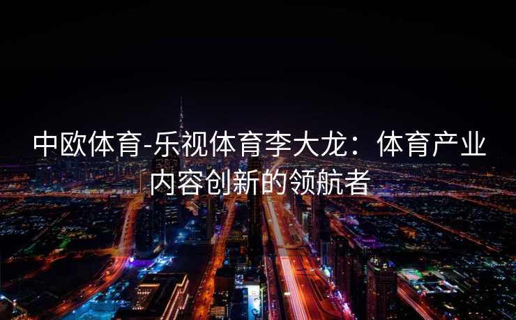 中欧体育-乐视体育李大龙：体育产业内容创新的领航者