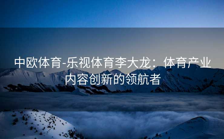 中欧体育-乐视体育李大龙：体育产业内容创新的领航者