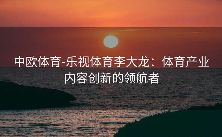 中欧体育-乐视体育李大龙：体育产业内容创新的领航者