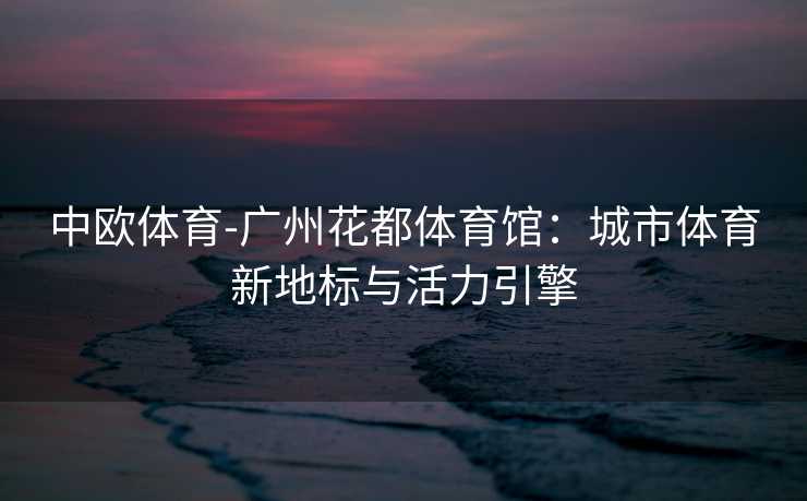 中欧体育-广州花都体育馆：城市体育新地标与活力引擎
