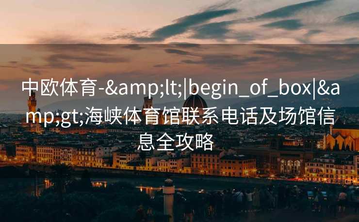 中欧体育-&lt;|begin_of_box|&gt;海峡体育馆联系电话及场馆信息全攻略  