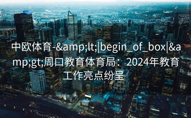 中欧体育-&lt;|begin_of_box|&gt;周口教育体育局：2024年教育工作亮点纷呈  
