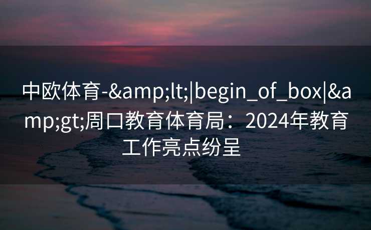 中欧体育-&lt;|begin_of_box|&gt;周口教育体育局：2024年教育工作亮点纷呈  