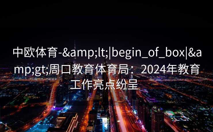 中欧体育-&lt;|begin_of_box|&gt;周口教育体育局：2024年教育工作亮点纷呈  