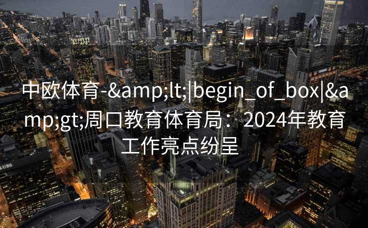 中欧体育-&lt;|begin_of_box|&gt;周口教育体育局：2024年教育工作亮点纷呈  
