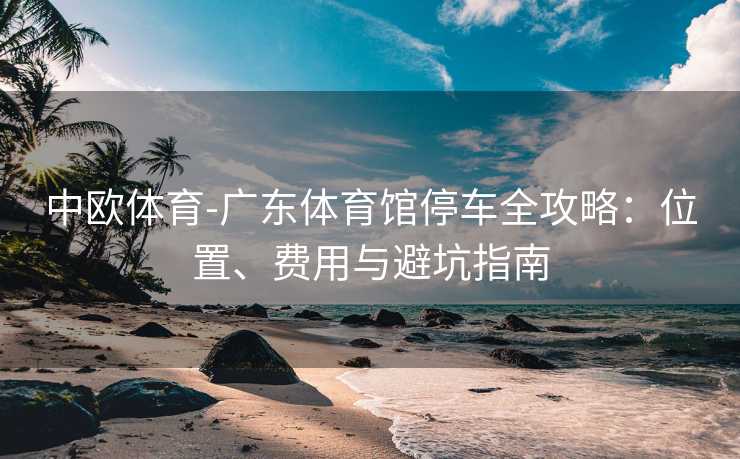 中欧体育-广东体育馆停车全攻略：位置、费用与避坑指南