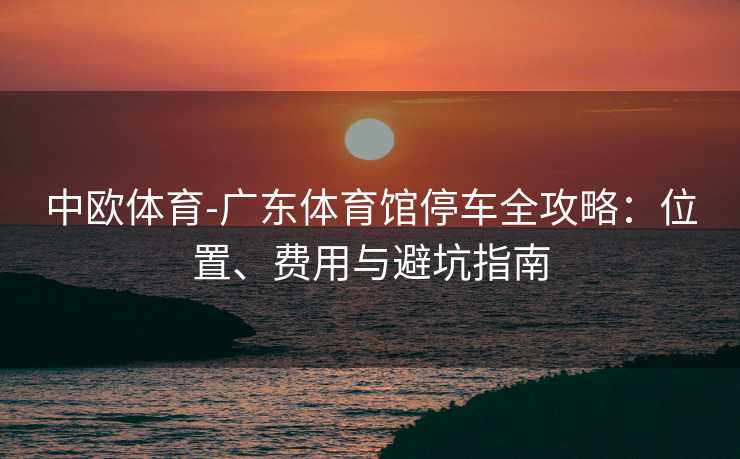 中欧体育-广东体育馆停车全攻略：位置、费用与避坑指南