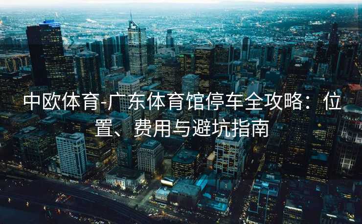 中欧体育-广东体育馆停车全攻略：位置、费用与避坑指南