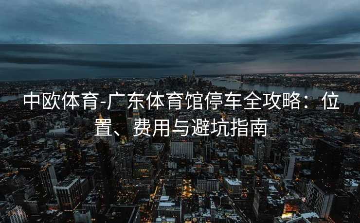 中欧体育-广东体育馆停车全攻略：位置、费用与避坑指南