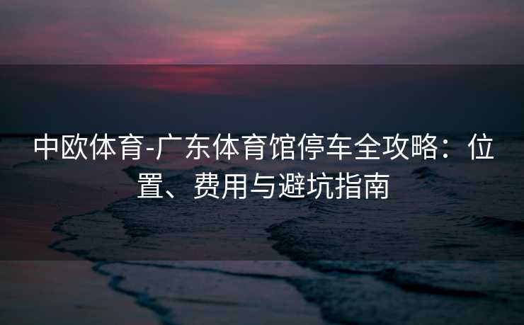 中欧体育-广东体育馆停车全攻略：位置、费用与避坑指南