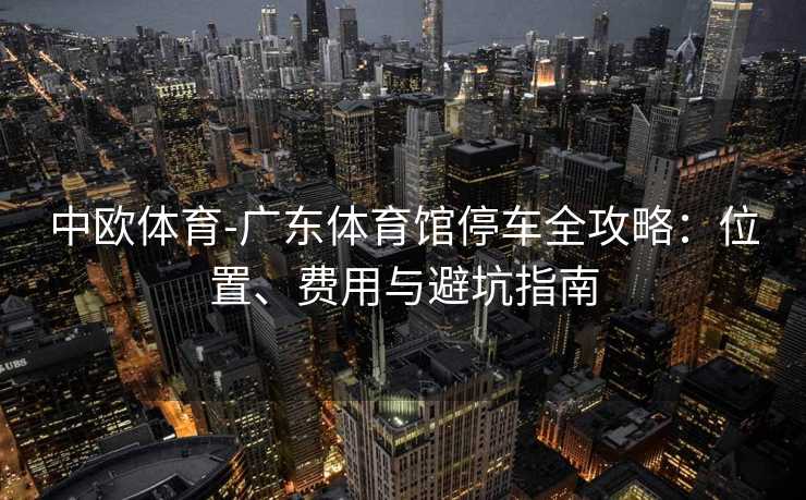 中欧体育-广东体育馆停车全攻略：位置、费用与避坑指南