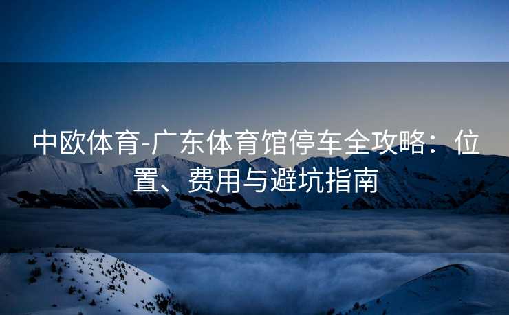 中欧体育-广东体育馆停车全攻略：位置、费用与避坑指南