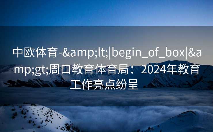 中欧体育-&lt;|begin_of_box|&gt;周口教育体育局：2024年教育工作亮点纷呈  