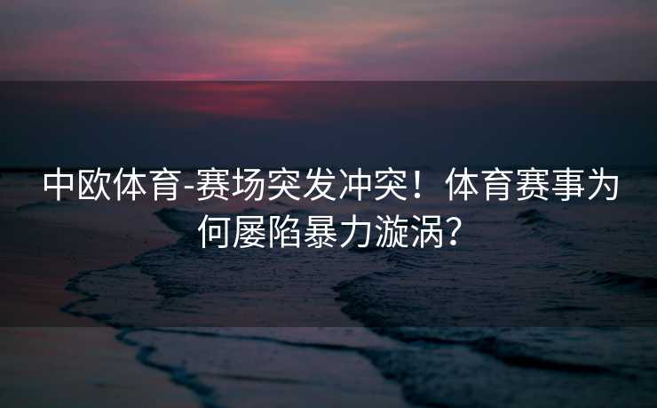 中欧体育-赛场突发冲突！体育赛事为何屡陷暴力漩涡？