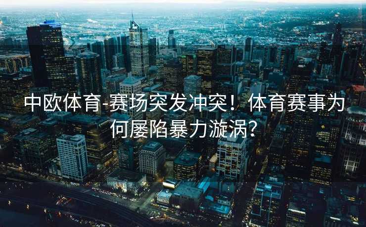 中欧体育-赛场突发冲突！体育赛事为何屡陷暴力漩涡？