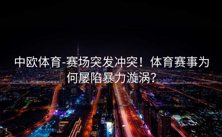 中欧体育-赛场突发冲突！体育赛事为何屡陷暴力漩涡？