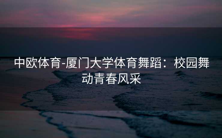 中欧体育-厦门大学体育舞蹈：校园舞动青春风采