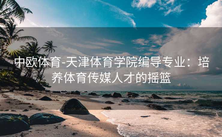 中欧体育-天津体育学院编导专业：培养体育传媒人才的摇篮