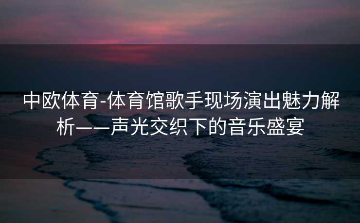 中欧体育-体育馆歌手现场演出魅力解析——声光交织下的音乐盛宴