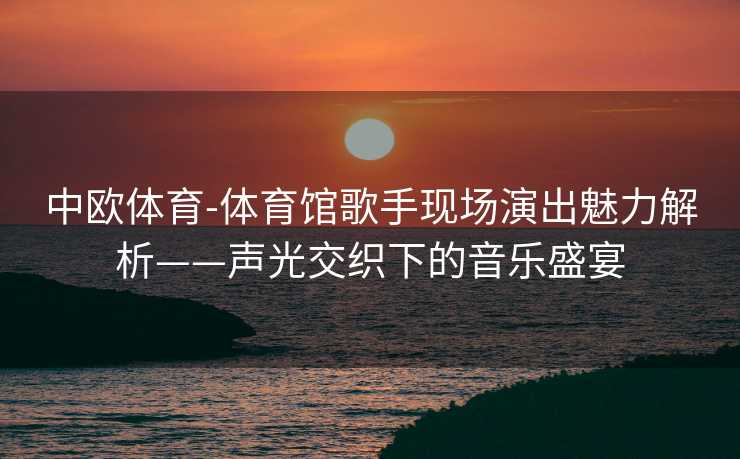 中欧体育-体育馆歌手现场演出魅力解析——声光交织下的音乐盛宴