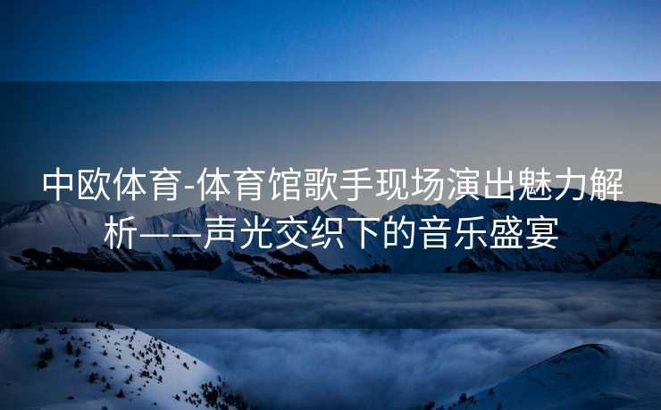 中欧体育-体育馆歌手现场演出魅力解析——声光交织下的音乐盛宴