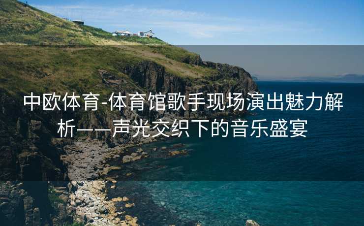 中欧体育-体育馆歌手现场演出魅力解析——声光交织下的音乐盛宴