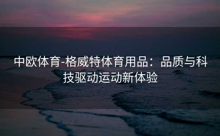 中欧体育-格威特体育用品：品质与科技驱动运动新体验