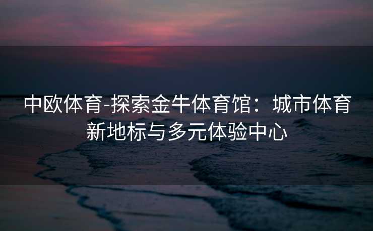 中欧体育-探索金牛体育馆：城市体育新地标与多元体验中心