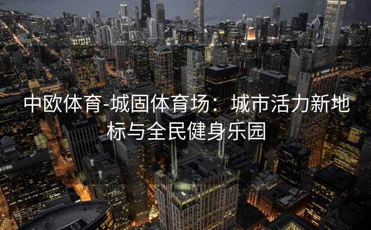 中欧体育-城固体育场：城市活力新地标与全民健身乐园