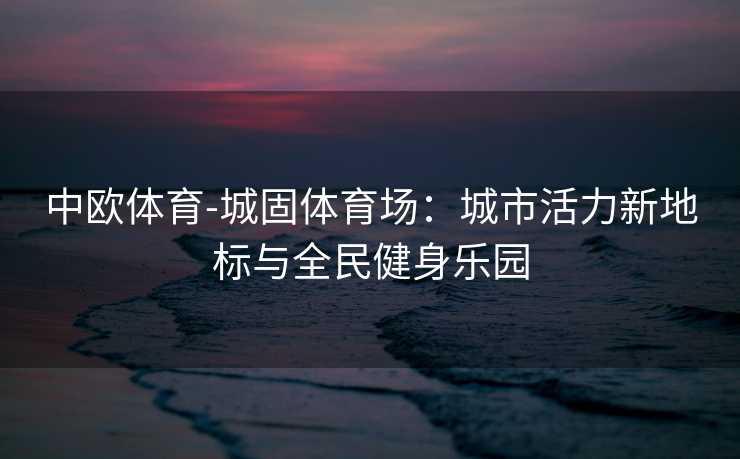 中欧体育-城固体育场：城市活力新地标与全民健身乐园