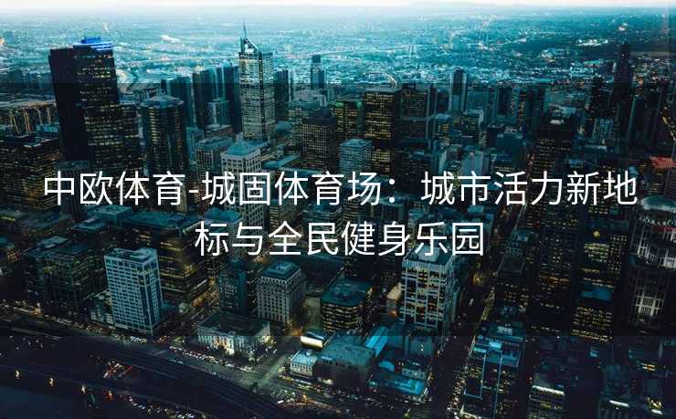 中欧体育-城固体育场：城市活力新地标与全民健身乐园