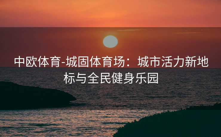 中欧体育-城固体育场：城市活力新地标与全民健身乐园