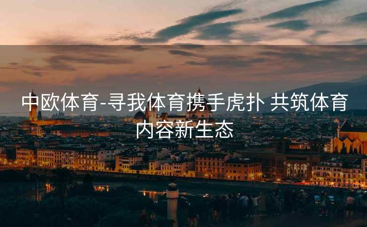 中欧体育-寻我体育携手虎扑 共筑体育内容新生态