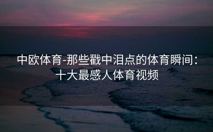 中欧体育-那些戳中泪点的体育瞬间：十大最感人体育视频