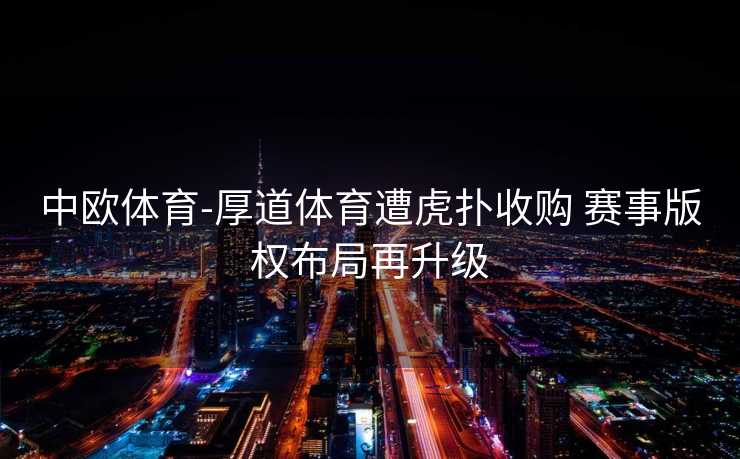 中欧体育-厚道体育遭虎扑收购 赛事版权布局再升级