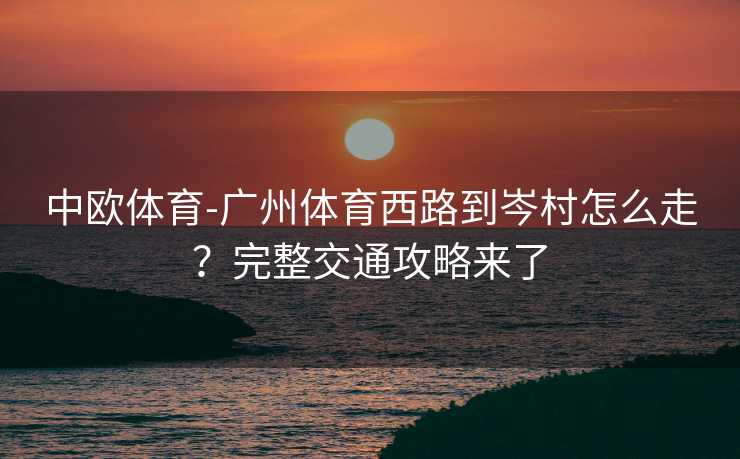 中欧体育-广州体育西路到岑村怎么走？完整交通攻略来了