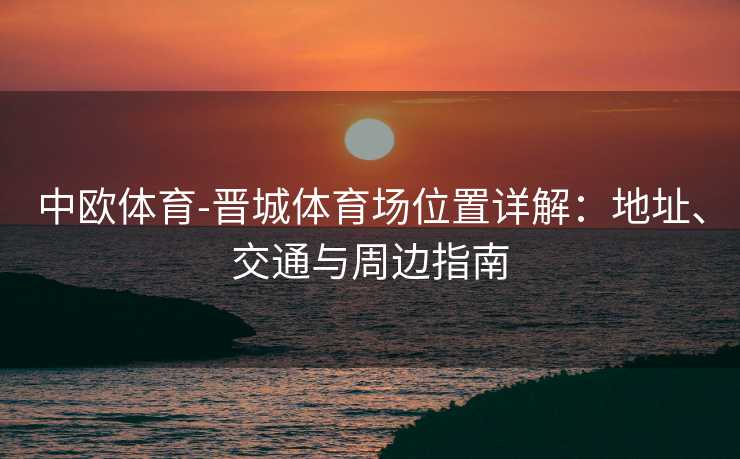 中欧体育-晋城体育场位置详解:地址、交通与周边指南 中欧体育-晋城体育场位置详解:地址、交通与周边指南