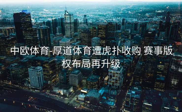 中欧体育-厚道体育遭虎扑收购 赛事版权布局再升级
