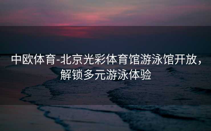 中欧体育-北京光彩体育馆游泳馆开放，解锁多元游泳体验