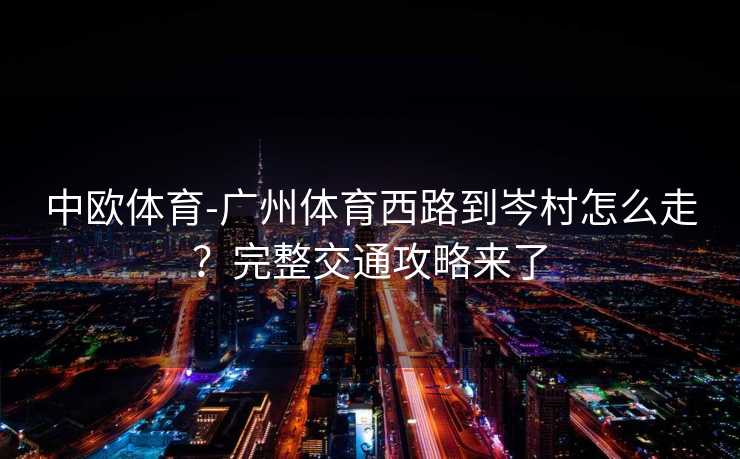 中欧体育-广州体育西路到岑村怎么走？完整交通攻略来了