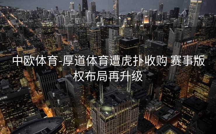 中欧体育-厚道体育遭虎扑收购 赛事版权布局再升级