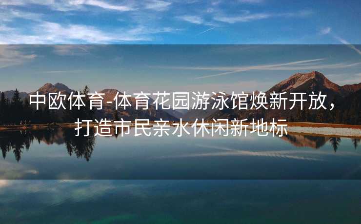 中欧体育-体育花园游泳馆焕新开放，打造市民亲水休闲新地标