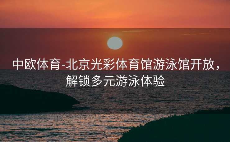 中欧体育-北京光彩体育馆游泳馆开放，解锁多元游泳体验