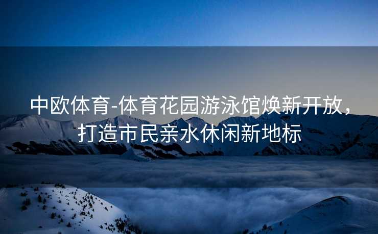 中欧体育-体育花园游泳馆焕新开放，打造市民亲水休闲新地标