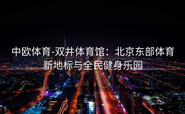 中欧体育-双井体育馆：北京东部体育新地标与全民健身乐园