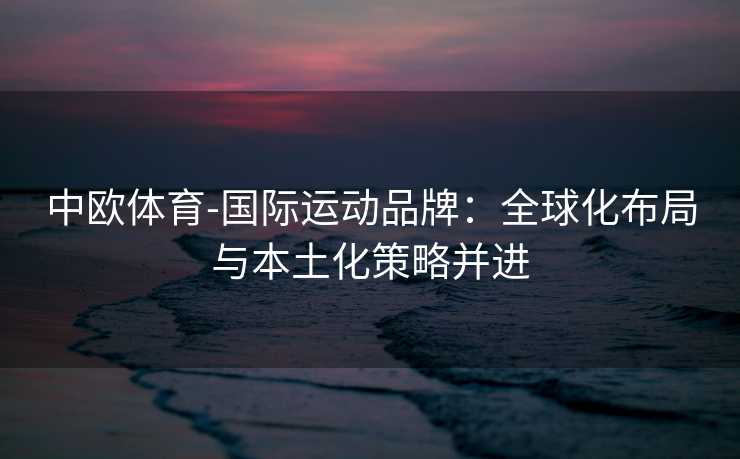 中欧体育-国际运动品牌：全球化布局与本土化策略并进