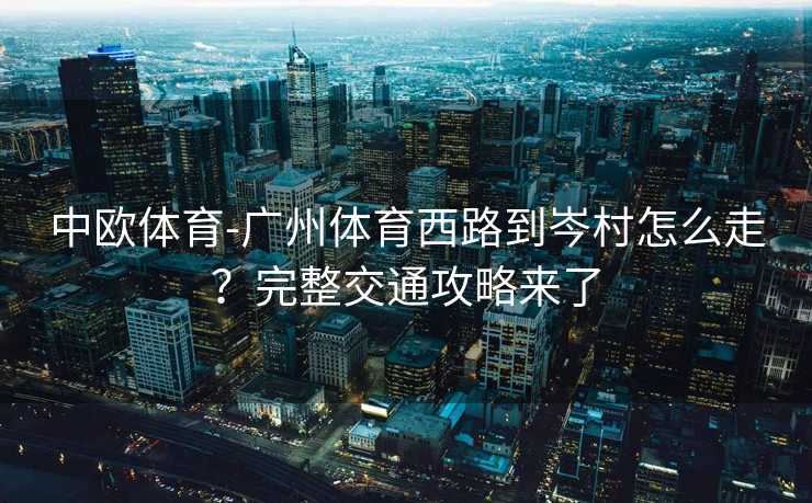 中欧体育-广州体育西路到岑村怎么走？完整交通攻略来了