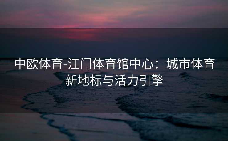 中欧体育-江门体育馆中心：城市体育新地标与活力引擎