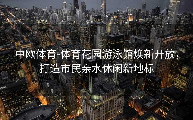 中欧体育-体育花园游泳馆焕新开放，打造市民亲水休闲新地标
